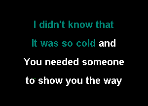 I didn't know that
It was so cold and

You needed someone

to show you the way