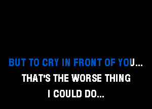 BUT T0 CRY IN FRONT OF YOU...
THAT'S THE WORSE THING
I COULD DO...