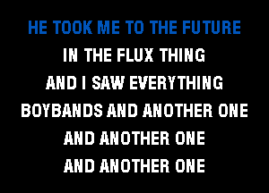 HE TOOK ME TO THE FUTURE
IN THE FLUX THING
AND I SAW EVERYTHING
BOYBAHDS AND ANOTHER ONE
AND ANOTHER ONE
AND ANOTHER OHE