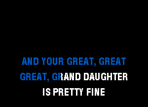 AND YOUR GREAT, GREAT
GREAT, GRAND DAUGHTER
IS PRETTY FINE