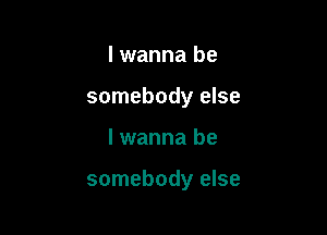 I wanna be
somebody else

I wanna be

somebody else
