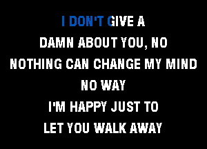 I DON'T GIVE A
DAMN ABOUT YOU, H0
NOTHING CAN CHANGE MY MIND
NO WAY
I'M HAPPY JUST TO
LET YOU WALK AWAY