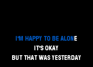 I'M HAPPY TO BE ALONE
IT'S OKAY
BUT THAT WAS YESTERDAY