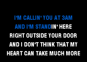 I'M CALLIH' YOU AT 3AM
AND I'M STANDIH' HERE
RIGHT OUTSIDE YOUR DOOR
AND I DON'T THINK THAT MY
HEART CAN TAKE MUCH MORE