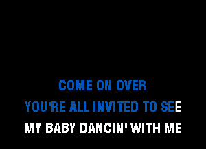 COME ON OVER
YOU'RE ALL INVITED TO SEE
MY BABY DANCIH' WITH ME