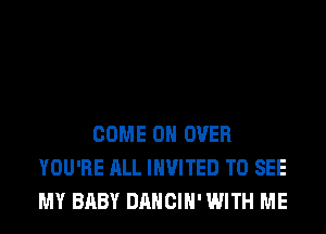 COME ON OVER
YOU'RE ALL INVITED TO SEE
MY BABY DANCIH' WITH ME