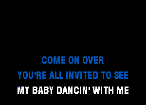 COME ON OVER
YOU'RE ALL INVITED TO SEE
MY BABY DANCIH' WITH ME