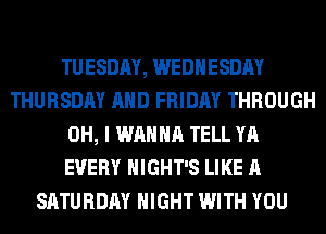 TUESDAY, WEDNESDAY
THURSDAY AND FRIDAY THROUGH
OH, I WANNA TELL YA
EVERY HIGHT'S LIKE A
SATURDAY NIGHT WITH YOU