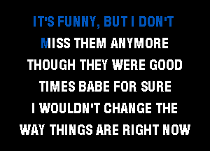 IT'S FUNNY, BUT I DON'T
MISS THEM AHYMORE
THOUGH THEY WERE GOOD
TIMES BABE FOR SURE
I WOULDN'T CHANGE THE
WAY THINGS ARE RIGHT NOW