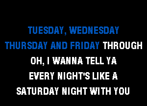 TUESDAY, WEDNESDAY
THURSDAY AND FRIDAY THROUGH
OH, I WANNA TELL YA
EVERY HIGHT'S LIKE A
SATURDAY NIGHT WITH YOU