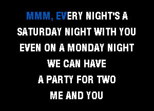 MMM, EVERY HIGHT'S A
SATURDAY NIGHT WITH YOU
EVEN ON A MONDAY NIGHT
WE CAN HAVE
A PARTY FOR TWO
ME AND YOU