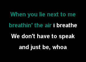 When you lie next to me

breathin' the air I breathe

We don't have to speak

and just be, whoa
