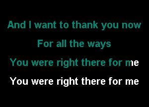 And I want to thank you now
For all the ways
You were right there for me

You were right there for me