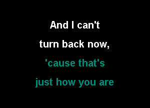 And I can't
turn back now,

'cause that's

just how you are