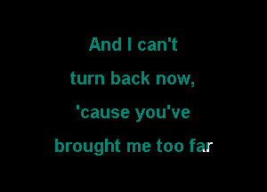 And I can't
turn back now,

'cause you've

brought me too far