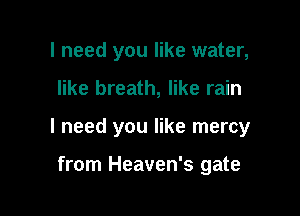 I need you like water,

like breath, like rain

I need you like mercy

from Heaven's gate