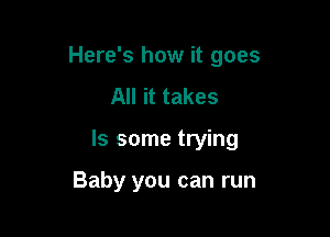Here's how it goes

All it takes
ls some trying

Baby you can run