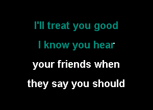 I'll treat you good

I know you hear
your friends when

they say you should