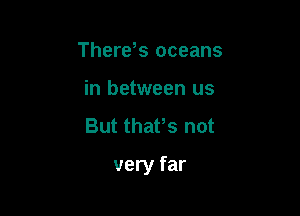 Therds oceans
in between us
But thafs not

very far