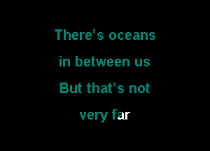 Therds oceans
in between us
But thafs not

very far