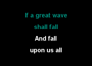 If a great wave

shall fall
And fall

upon us all