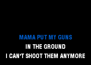 MAMA PUT MY GUNS
IN THE GROUND
I CAN'T SHOOT THEM ANYMORE