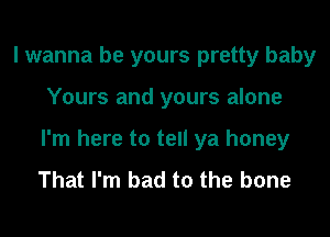 I wanna be yours pretty baby
Yours and yours alone
I'm here to tell ya honey

That I'm bad to the bone