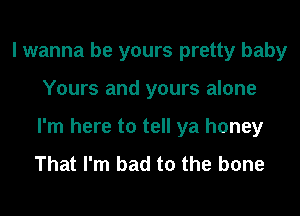 I wanna be yours pretty baby
Yours and yours alone
I'm here to tell ya honey

That I'm bad to the bone