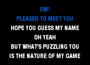 0W!

PLEASED TO MEET YOU
HOPE YOU GUESS MY NAME
OH YEAH
BUT WHAT'S PUZZLIHG YOU
IS THE NATURE OF MY GAME