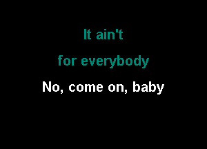 It ain't

for everybody

No, come on, baby