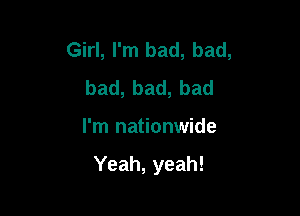 Girl, I'm bad, bad,
bad,bad,bad

I'm nationwide

Yeah, yeah!