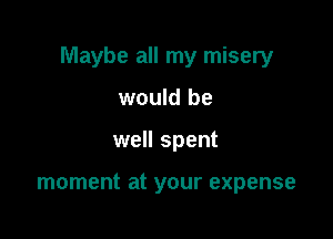 Maybe all my misery

would be
well spent

moment at your expense