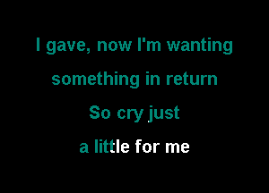 I gave, now I'm wanting

something in return
So cryjust

a little for me