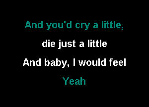 And you'd cry a little,

die just a little
And baby, I would feel
Yeah