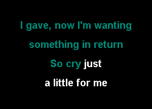 I gave, now I'm wanting

something in return
So cryjust

a little for me
