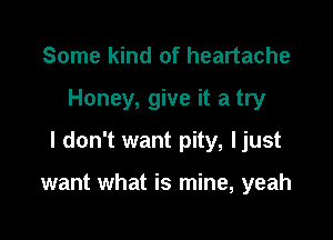 Some kind of heartache

Honey, give it a try

I don't want pity, ljust

want what is mine, yeah