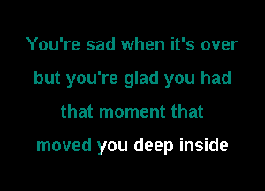 You're sad when it's over

but you're glad you had

that moment that

moved you deep inside