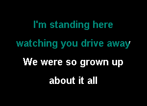 I'm standing here

watching you drive away

We were so grown up

about it all