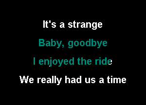 It's a strange

Baby, goodbye

I enjoyed the ride

We really had us a time