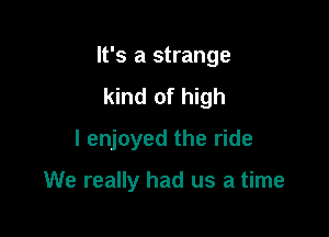 It's a strange

kind of high
I enjoyed the ride

We really had us a time