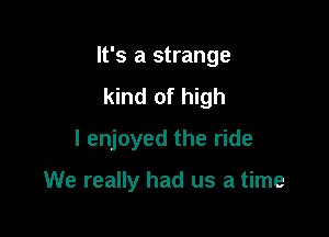 It's a strange

kind of high
I enjoyed the ride

We really had us a time