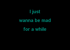 I just

wanna be mad

for a while