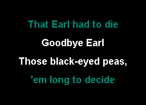 That Earl had to die
Goodbye Earl

Those black-eyed peas,

'em long to decide