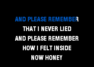 AND PLEASE REMEMBER
THATI NEVER LIED
AND PLEASE REMEMBER
HOWI FELT INSIDE

HOW HONEY l