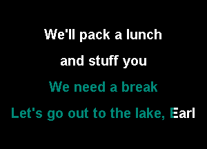 We'll pack a lunch
and stuff you

We need a break

Let's go out to the lake, Earl