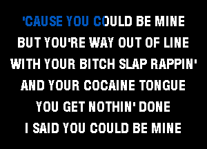 'CAUSE YOU COULD BE MINE
BUT YOU'RE WAY OUT OF LIHE
WITH YOUR BITCH SLAP RAPPIH'
AND YOUR COCAIHE TONGUE
YOU GET HOTHlH' DONE
I SAID YOU COULD BE MINE