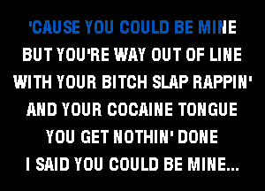 'CAUSE YOU COULD BE MINE
BUT YOU'RE WAY OUT OF LIHE
WITH YOUR BITCH SLAP RAPPIH'
AND YOUR COCAIHE TONGUE
YOU GET HOTHlH' DONE
I SAID YOU COULD BE MINE...