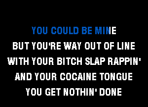 YOU COULD BE MINE
BUT YOU'RE WAY OUT OF LIHE
WITH YOUR BITCH SLAP RAPPIH'
AND YOUR COCAIHE TONGUE
YOU GET HOTHlH' DONE