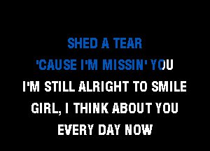 SHED A TEAR
'GAUSE I'M MISSIN'YOU
I'M STILL ALRIGHT T0 SMILE
GIRL, I THINK ABOUT YOU

EVERY DAY HOW I