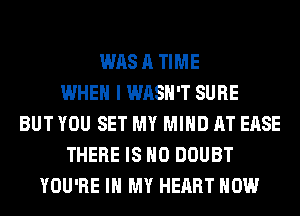 WAS A TIME
WHEN I WASH'T SURE
BUT YOU SET MY MIND AT EASE
THERE IS NO DOUBT
YOU'RE IN MY HEART HOW